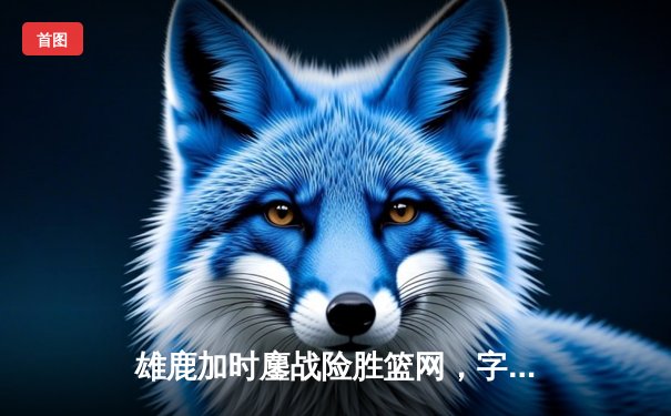 雄鹿加时鏖战险胜篮网，字母哥44分率队完成18分惊天逆转