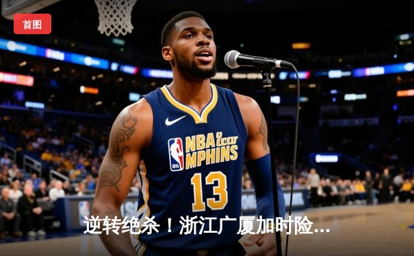 逆转绝杀！浙江广厦加时险胜广东宏远，孙铭徽39分创生涯新高