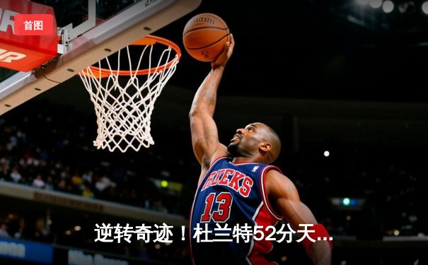 逆转奇迹！杜兰特52分天神下凡，太阳加时险胜独行侠锁定季后赛