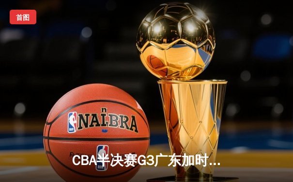 CBA半决赛G3广东加时力克辽宁，周琦35+17制霸内线，赵继伟空砍28分