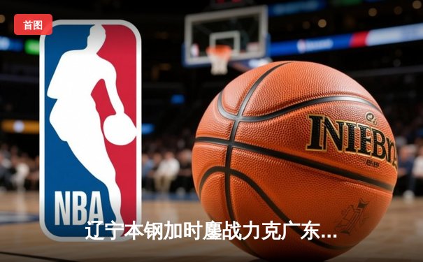 辽宁本钢加时鏖战力克广东宏远 赵继伟33+8+5率队夺赛点
