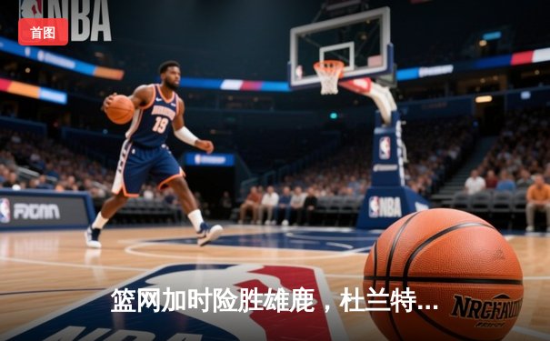 篮网加时险胜雄鹿，杜兰特狂砍42分率队上演惊天逆转