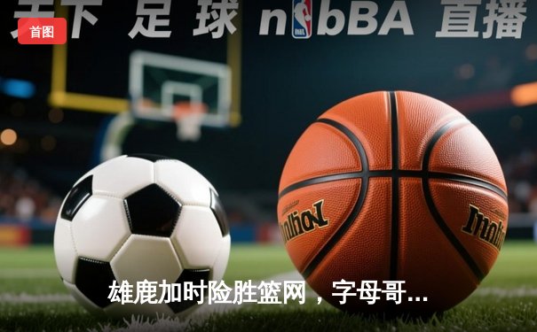 雄鹿加时险胜篮网，字母哥狂砍44分率队锁定季后赛席位