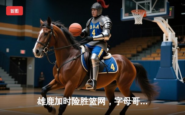 雄鹿加时险胜篮网，字母哥44分14篮板上演惊天逆转