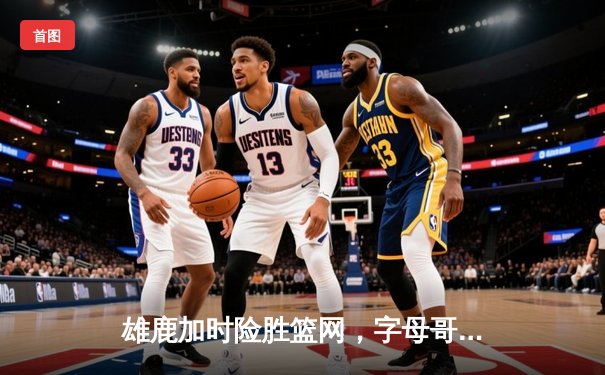 雄鹿加时险胜篮网，字母哥44分14篮板演绎MVP级表现