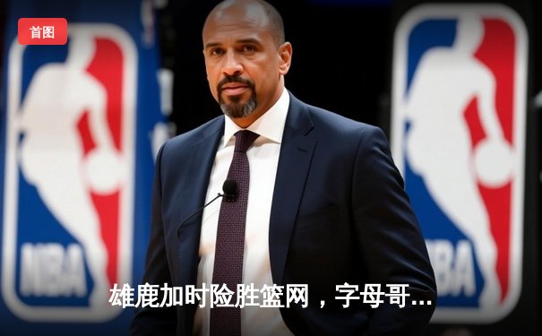 雄鹿加时险胜篮网，字母哥44分豪取三双，利拉德末节救主