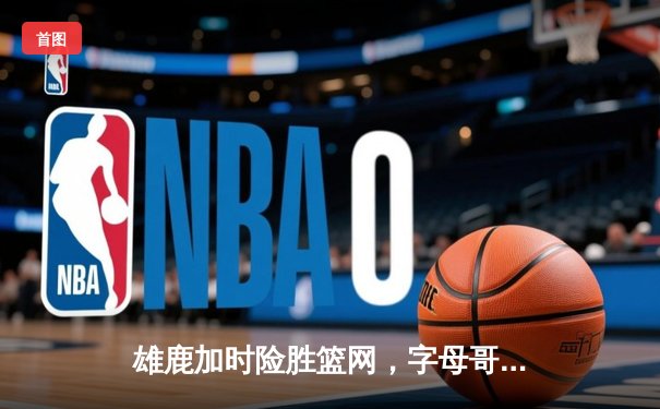 雄鹿加时险胜篮网，字母哥44分主宰关键时刻