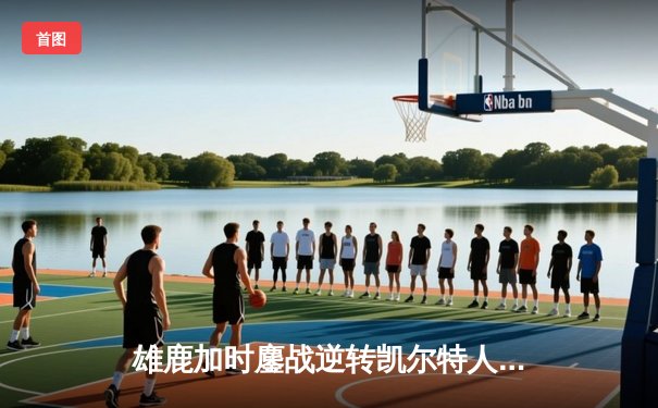 雄鹿加时鏖战逆转凯尔特人，字母哥44分12篮板导演惊天翻盘