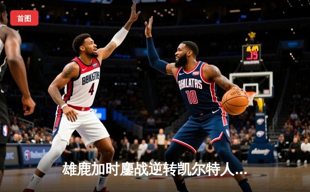 雄鹿加时鏖战逆转凯尔特人，字母哥44分12篮板导演惊天翻盘