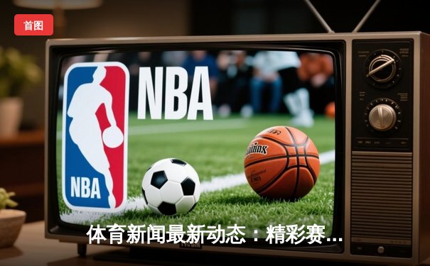体育新闻最新动态：精彩赛事回顾